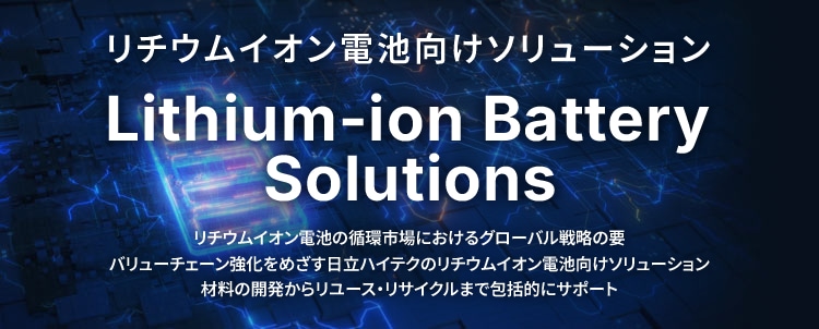 リチウムイオン電池向けソリューション Lithium-ion Battery Solutions リチウムイオン電池の循環市場におけるグローバル戦略の要 バリューチェーン強化をめざす日立ハイテクのリチウムイオン電池向けソリューション 材料の開発からリユース・リサイクルまで包括的にサポート